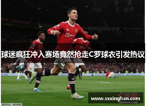 球迷疯狂冲入赛场竟然抢走C罗球衣引发热议